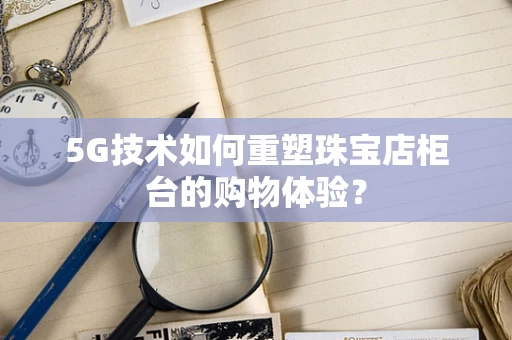 5G技术如何重塑珠宝店柜台的购物体验？