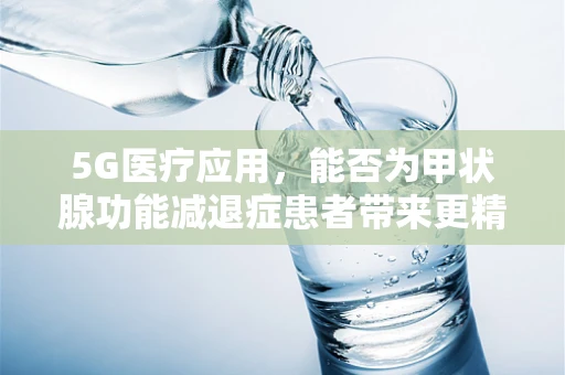 5G医疗应用，能否为甲状腺功能减退症患者带来更精准的监测与治疗？