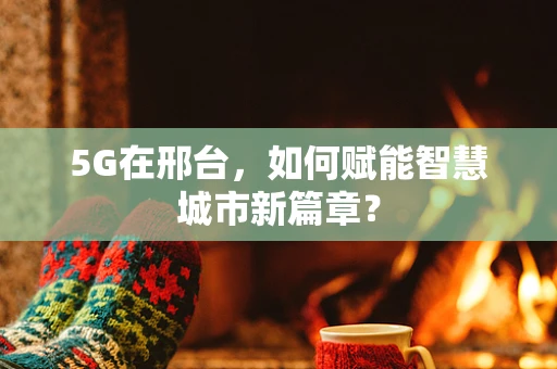 5G在邢台，如何赋能智慧城市新篇章？