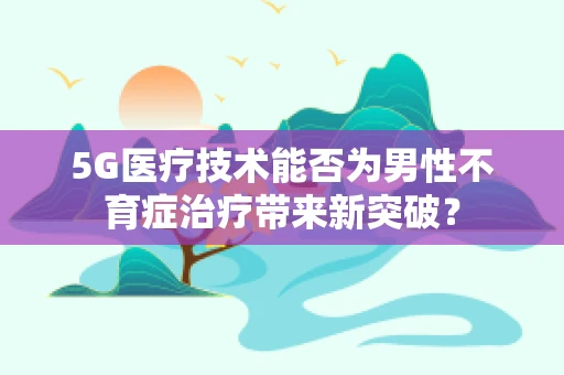 5G医疗技术能否为男性不育症治疗带来新突破？