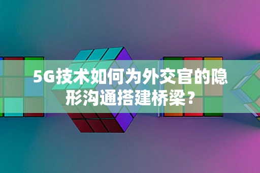 5G技术如何为外交官的隐形沟通搭建桥梁？