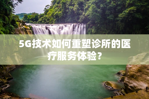 5G技术如何重塑诊所的医疗服务体验？