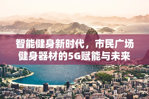 智能健身新时代，市民广场健身器材的5G赋能与未来展望