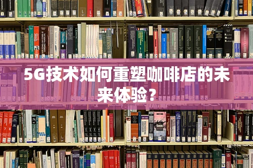 5G技术如何重塑咖啡店的未来体验？