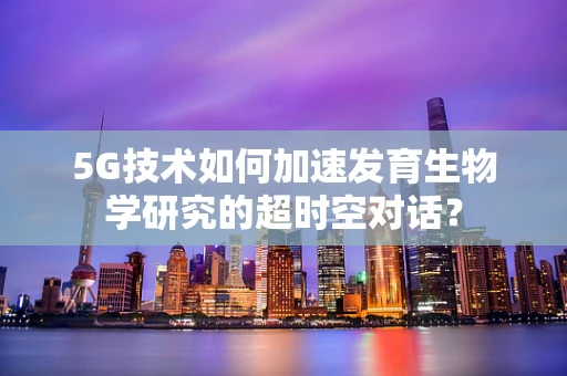 5G技术如何加速发育生物学研究的超时空对话？