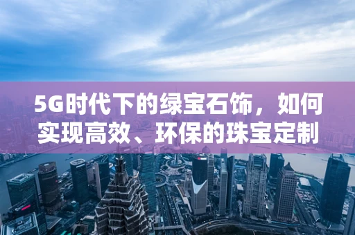 5G时代下的绿宝石饰，如何实现高效、环保的珠宝定制？