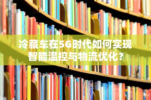 冷藏车在5G时代如何实现智能温控与物流优化？