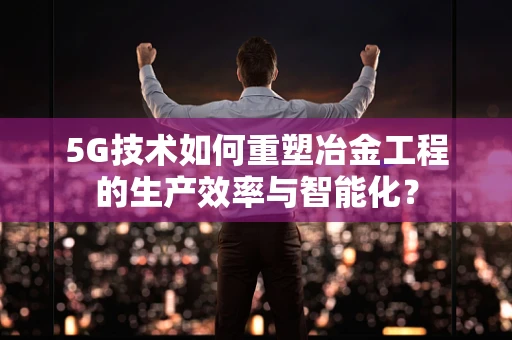 5G技术如何重塑冶金工程的生产效率与智能化？