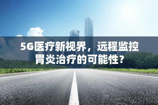 5G医疗新视界，远程监控胃炎治疗的可能性？