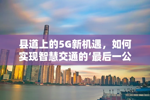 县道上的5G新机遇，如何实现智慧交通的‘最后一公里’？