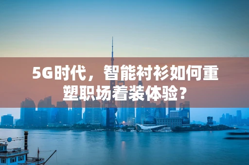 5G时代，智能衬衫如何重塑职场着装体验？