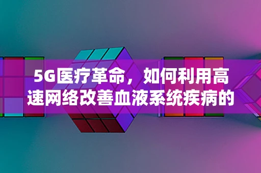 5G医疗革命，如何利用高速网络改善血液系统疾病的诊断与治疗？