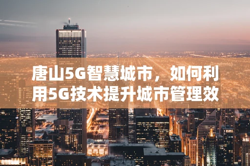 唐山5G智慧城市，如何利用5G技术提升城市管理效率？