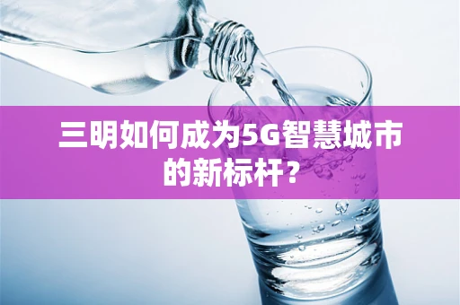 三明如何成为5G智慧城市的新标杆？