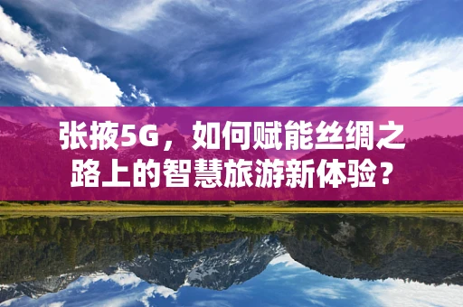 张掖5G，如何赋能丝绸之路上的智慧旅游新体验？