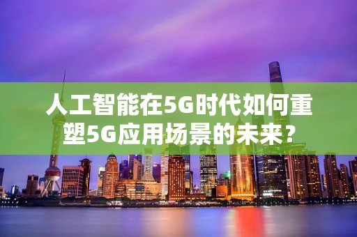 人工智能在5G时代如何重塑5G应用场景的未来？