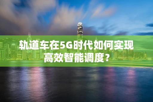 轨道车在5G时代如何实现高效智能调度？