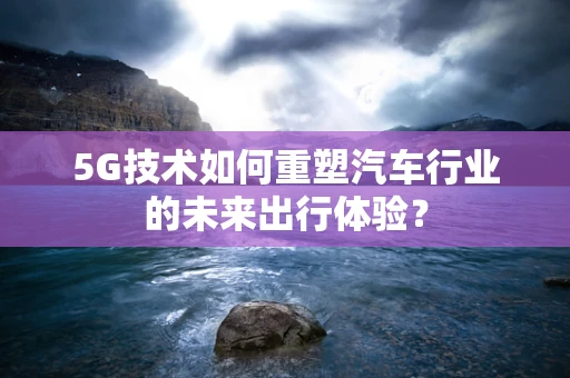 5G技术如何重塑汽车行业的未来出行体验？