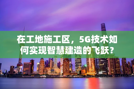 在工地施工区，5G技术如何实现智慧建造的飞跃？