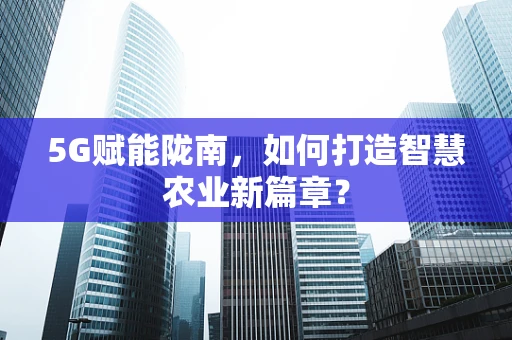 5G赋能陇南，如何打造智慧农业新篇章？