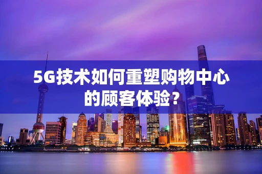 5G技术如何重塑购物中心的顾客体验？