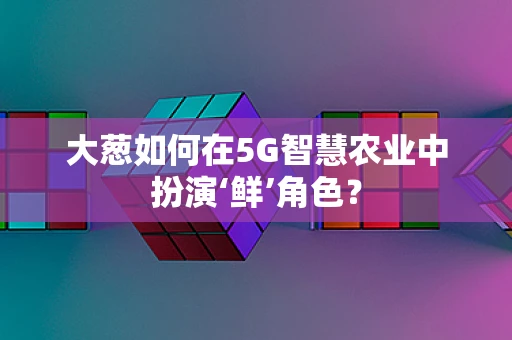 大葱如何在5G智慧农业中扮演‘鲜’角色？