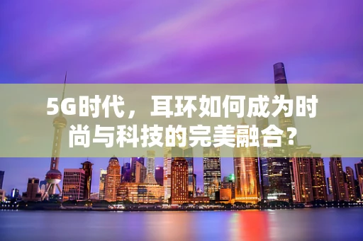 5G时代，耳环如何成为时尚与科技的完美融合？