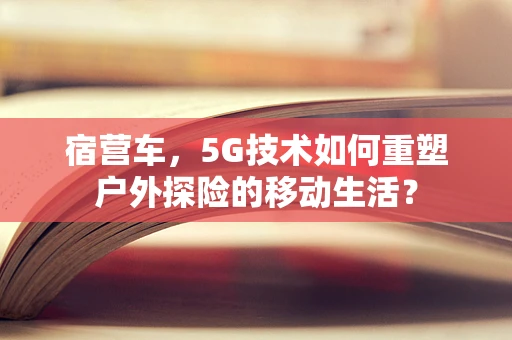 宿营车，5G技术如何重塑户外探险的移动生活？