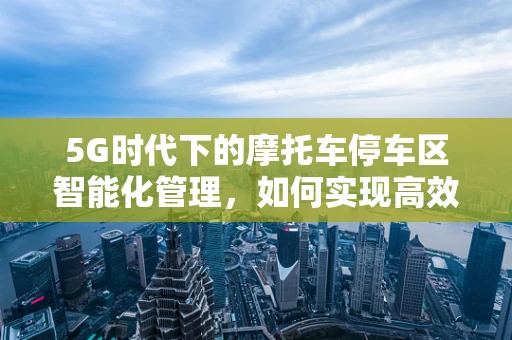 5G时代下的摩托车停车区智能化管理，如何实现高效、便捷的停车体验？