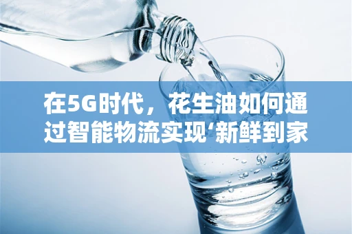 在5G时代，花生油如何通过智能物流实现‘新鲜到家’？