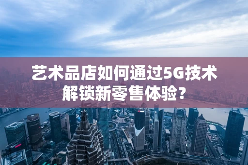 艺术品店如何通过5G技术解锁新零售体验？