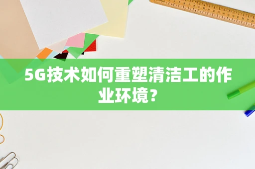 5G技术如何重塑清洁工的作业环境？