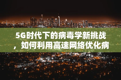 5G时代下的病毒学新挑战，如何利用高速网络优化病毒监测与防控？