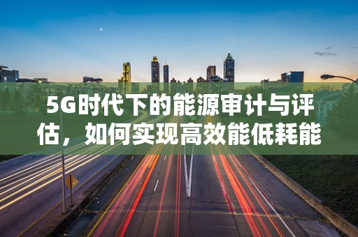 5G时代下的能源审计与评估，如何实现高效能低耗能？