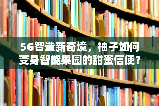 5G智造新奇境，柚子如何变身智能果园的甜蜜信使？