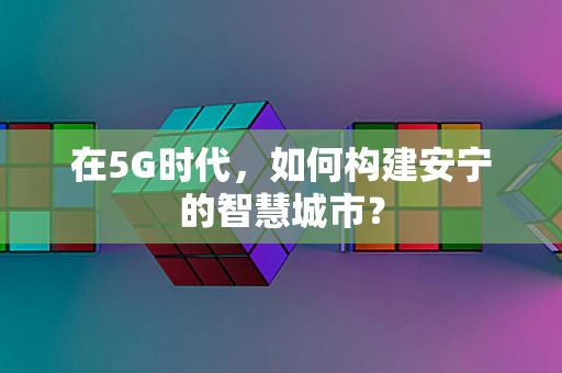 在5G时代，如何构建安宁的智慧城市？