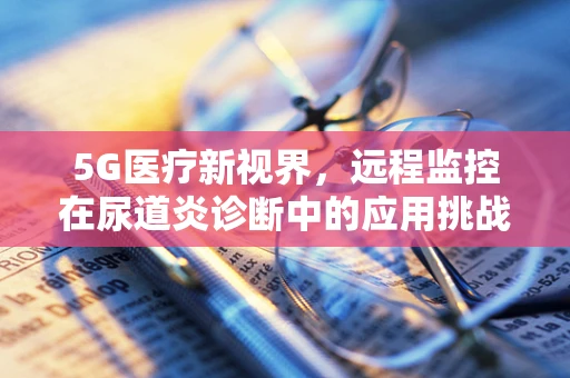 5G医疗新视界，远程监控在尿道炎诊断中的应用挑战？