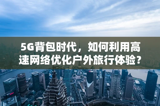 5G背包时代，如何利用高速网络优化户外旅行体验？