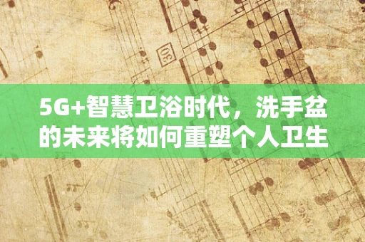 5G+智慧卫浴时代，洗手盆的未来将如何重塑个人卫生习惯？