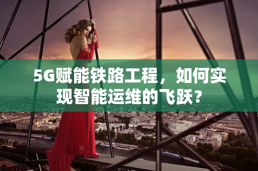 5G赋能铁路工程，如何实现智能运维的飞跃？