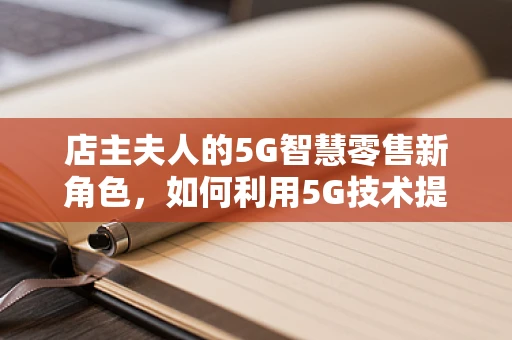 店主夫人的5G智慧零售新角色，如何利用5G技术提升顾客体验？