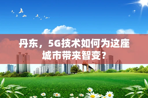 丹东，5G技术如何为这座城市带来智变？