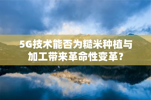 5G技术能否为糙米种植与加工带来革命性变革？