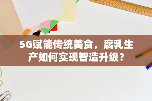 5G赋能传统美食，腐乳生产如何实现智造升级？