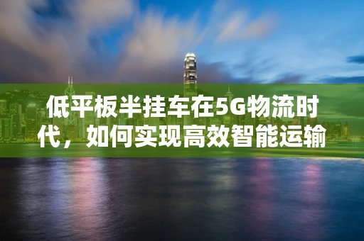 低平板半挂车在5G物流时代，如何实现高效智能运输？