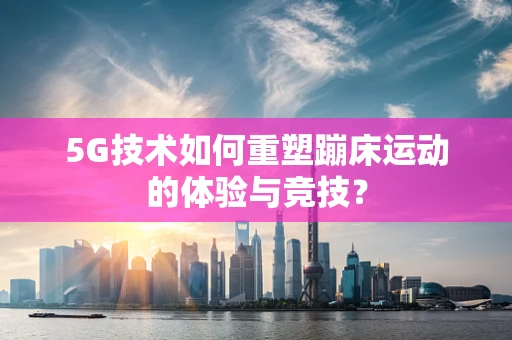 5G技术如何重塑蹦床运动的体验与竞技？