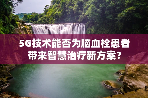 5G技术能否为脑血栓患者带来智慧治疗新方案？