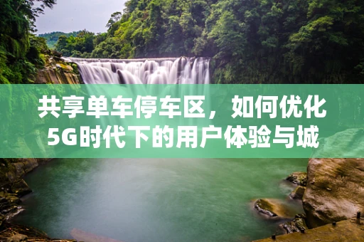 共享单车停车区，如何优化5G时代下的用户体验与城市管理？