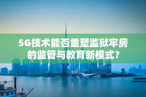 5G技术能否重塑监狱牢房的监管与教育新模式？