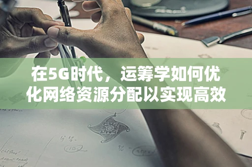 在5G时代，运筹学如何优化网络资源分配以实现高效能？